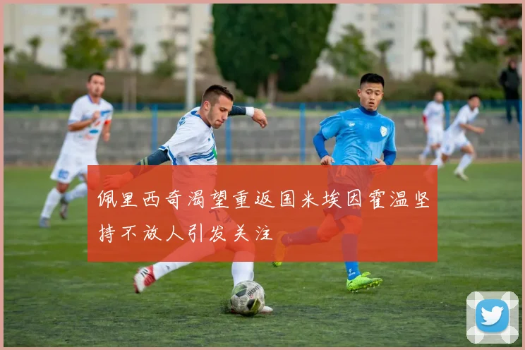 佩里西奇渴望重返国米埃因霍温坚持不放人引发关注
