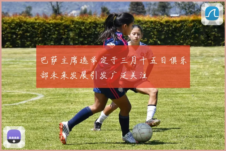 巴萨主席选举定于三月十五日俱乐部未来发展引发广泛关注