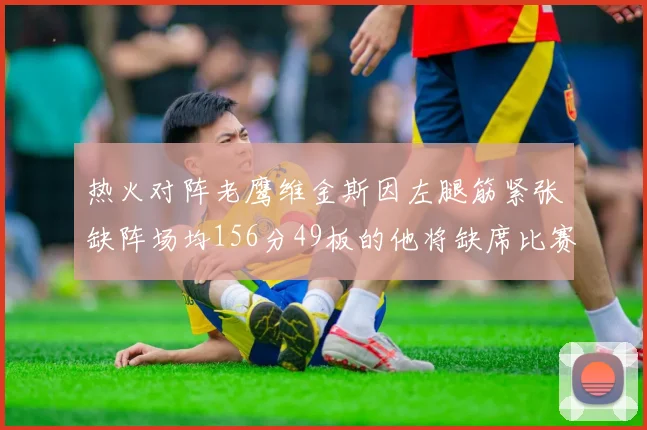 热火对阵老鹰维金斯因左腿筋紧张缺阵场均156分49板的他将缺席比赛