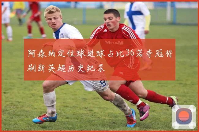 阿森纳定位球进球占比36若夺冠将刷新英超历史纪录